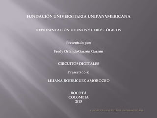 FUNDACIÓN UNIVERSITARIA UNIPANAMERICANA
REPRESENTACIÓN DE UNOS Y CEROS LÓGICOS
Presentado por:
Fredy Orlando Garzón Garzón
CIRCUITOS DIGITALES
Presentado a:
LILIANA RODRÍGUEZ AMOROCHO
BOGOTÁ
COLOMBIA
2013
 