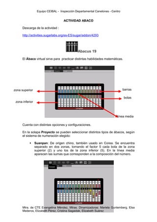 Equipo CEIBAL - Inspección Departamental Canelones - Centro


                                    ACTIVIDAD ABACO

      Descarga de la actividad :

      http://activities.sugarlabs.org/es-ES/sugar/addon/4293




                                              Abacus 19

      El Ábaco virtual sirve para practicar distintas habilidades matemáticas.




zona superior                                                                   barras

                                                                                 bolas
 zona inferior



                                                                          línea media

      Cuenta con distintas opciones y configuraciones.

      En la solapa Proyecto se pueden seleccionar distintos tipos de ábacos, según
      el sistema de numeración elegido:

                Suanpan: De origen chino, también usado en Corea. Se encuentra
                 separado en dos zonas, tomando el factor 5 cada bola de la zona
                 superior (2) y uno los de la zona inferior (5). En la línea media
                 aparecen las sumas que corresponden a la composición del número.




      Mtra. de CTE Evangelina Méndez, Mtras. Dinamizadoras: Mariela Guntemberg, Elsa
      Mederos, Elizabeth Pérez, Cristina Sagaidak, Elizabeth Suárez
 