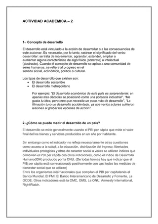 ACTIVIDAD ACADEMICA – 2

1-. Concepto de desarrollo
El desarrollo está vinculado a la acción de desarrollar o a las consecuencias de
este accionar. Es necesario, por lo tanto, rastrear el significado del verbo
desarrollar: se trata de incrementar, agrandar, extender, ampliar o
aumentar alguna característica de algo físico (concreto) o intelectual
(abstracto). Cuando el concepto de desarrollo se aplica a una comunidad de
seres humanos, se refiere al progreso en el
sentido social, económico, político o cultural.
Los tipos de desarrollo que existen son:
El desarrollo sostenible
El desarrollo metropolitano
Por ejemplo: “El desarrollo económico de este país es sorprendente: en
apenas tres décadas se posicionó como una potencia industrial”, “Me
gusta tu idea, pero creo que necesita un poco más de desarrollo”, “La
filmación tuvo un desarrollo accidentado, ya que varios actores sufrieron
lesiones al grabar las escenas de acción”.

2.-¿Cómo se puede medir el desarrollo de un país?
El desarrollo se mide generalmente usando el PBI per cápita que mide el valor
final del los bienes y servicios producidos en un año por habitante.
Sin embargo como el indicador no refleja necesariamente otras cuestiones
como acceso a la salud, a la educación, distribución del ingreso, libertades
individuales protegidas y otros de caracter social a veces se utilizan índices que
combinan el PBI per cápita con otros indicadores, como el Indice de Desarrollo
Humano(IDH) producido por la ONU. (De todas formas hay que indicar que el
PIB per cápita está correlacionado positivamente con casi todas las medidas de
bienestar social que se utilizan)
Entre los organismos internacionales que compilan el PBI per capitatenés el
Banco Mundial, El FMI, El Banco Interamericano de Desarrollo y Fomento, La
OCDE. Otros indicadores está la OMC, OMS, La ONU, Amnesty International,
RightWatch.

 