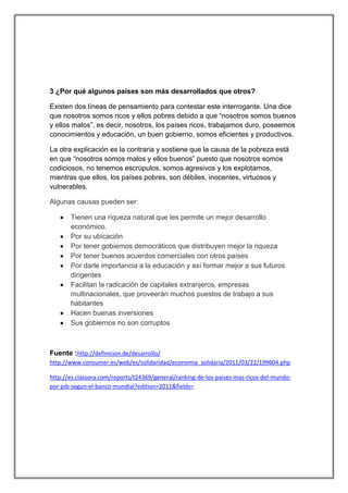 3 ¿Por qué algunos países son más desarrollados que otros?
Existen dos líneas de pensamiento para contestar este interrogante. Una dice
que nosotros somos ricos y ellos pobres debido a que “nosotros somos buenos
y ellos malos”, es decir, nosotros, los países ricos, trabajamos duro, poseemos
conocimientos y educación, un buen gobierno, somos eficientes y productivos.
La otra explicación es la contraria y sostiene que la causa de la pobreza está
en que “nosotros somos malos y ellos buenos” puesto que nosotros somos
codiciosos, no tenemos escrúpulos, somos agresivos y los explotamos,
mientras que ellos, los países pobres, son débiles, inocentes, virtuosos y
vulnerables.
Algunas causas pueden ser:
Tienen una riqueza natural que les permite un mejor desarrollo
económico.
Por su ubicación
Por tener gobiernos democráticos que distribuyen mejor la riqueza
Por tener buenos acuerdos comerciales con otros países
Por darle importancia a la educación y así formar mejor a sus futuros
dirigentes
Facilitan la radicaciòn de capitales extranjeros, empresas
multinacionales, que proveerán muchos puestos de trabajo a sus
habitantes
Hacen buenas inversiones
Sus gobiernos no son corruptos

Fuente :http://definicion.de/desarrollo/
http://www.consumer.es/web/es/solidaridad/economia_solidaria/2011/03/22/199604.php
http://es.classora.com/reports/t24369/general/ranking-de-los-paises-mas-ricos-del-mundopor-pib-segun-el-banco-mundial?edition=2011&fields=

 