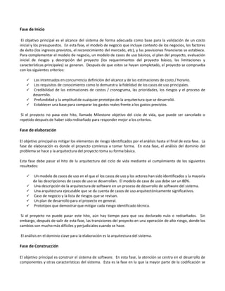 Fase de Inicio

 El objetivo principal es el alcance del sistema de forma adecuada como base para la validación de un costo
inicial y los presupuestos. En esta fase, el modelo de negocio que incluye contexto de los negocios, los factores
de éxito (los ingresos previstos, el reconocimiento del mercado, etc), y las previsiones financieras se establece.
Para complementar el modelo de negocio, un modelo de casos de uso básicos, el plan del proyecto, evaluación
inicial de riesgos y descripción del proyecto (los requerimientos del proyecto básico, las limitaciones y
características principales) se generan. Después de que estos se hayan completado, el proyecto se comprueba
con los siguientes criterios:

     Los interesados en concurrencia definición del alcance y de las estimaciones de costo / horario.
     Los requisitos de conocimiento como lo demuestra la fidelidad de los casos de uso principales.
     Credibilidad de las estimaciones de costos / cronograma, las prioridades, los riesgos y el proceso de
      desarrollo.
     Profundidad y la amplitud de cualquier prototipo de la arquitectura que se desarrolló.
     Establecer una base para comparar los gastos reales frente a los gastos previstos.

 Si el proyecto no pasa este hito, llamado Milestone objetivo del ciclo de vida, que puede ser cancelado o
repetido después de haber sido rediseñado para responder mejor a los criterios.

Fase de elaboración

El objetivo principal es mitigar los elementos de riesgo identificados por el análisis hasta el final de esta fase. La
fase de elaboración es donde el proyecto comienza a tomar forma. En esta fase, el análisis del dominio del
problema se hace y la arquitectura del proyecto toma su forma básica.

Esta fase debe pasar el hito de la arquitectura del ciclo de vida mediante el cumplimiento de los siguientes
resultados:

       Un modelo de casos de uso en el que el los casos de uso y los actores han sido identificados y la mayoría
        de las descripciones de casos de uso se desarrollan. El modelo de caso de uso debe ser un 80%.
       Una descripción de la arquitectura de software en un proceso de desarrollo de software del sistema.
       Una arquitectura ejecutable que se da cuenta de casos de uso arquitectónicamente significativos.
       Caso de negocio y la lista de riesgos que se revisan.
       Un plan de desarrollo para el proyecto en general.
       Prototipos que demostrar que mitigar cada riesgo identificado técnica.

 Si el proyecto no puede pasar este hito, aún hay tiempo para que sea declarado nulo o rediseñados. Sin
embargo, después de salir de esta fase, las transiciones del proyecto en una operación de alto riesgo, donde los
cambios son mucho más difíciles y perjudiciales cuando se hace.

El análisis en el dominio clave para la elaboración es la arquitectura del sistema.

Fase de Construcción

El objetivo principal es construir el sistema de software. En esta fase, la atención se centra en el desarrollo de
componentes y otras características del sistema. Esta es la fase en la que la mayor parte de la codificación se
 