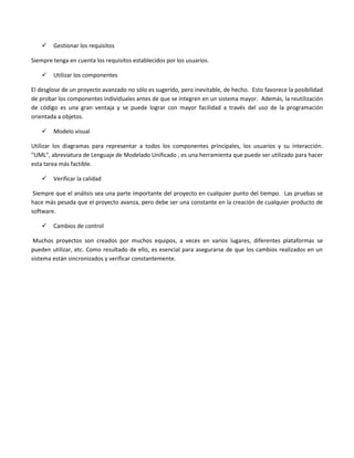    Gestionar los requisitos

Siempre tenga en cuenta los requisitos establecidos por los usuarios.

       Utilizar los componentes

El desglose de un proyecto avanzado no sólo es sugerido, pero inevitable, de hecho. Esto favorece la posibilidad
de probar los componentes individuales antes de que se integren en un sistema mayor. Además, la reutilización
de código es una gran ventaja y se puede lograr con mayor facilidad a través del uso de la programación
orientada a objetos.

       Modelo visual

Utilizar los diagramas para representar a todos los componentes principales, los usuarios y su interacción.
"UML", abreviatura de Lenguaje de Modelado Unificado , es una herramienta que puede ser utilizado para hacer
esta tarea más factible.

       Verificar la calidad

 Siempre que el análisis sea una parte importante del proyecto en cualquier punto del tiempo. Las pruebas se
hace más pesada que el proyecto avanza, pero debe ser una constante en la creación de cualquier producto de
software.

       Cambios de control

 Muchos proyectos son creados por muchos equipos, a veces en varios lugares, diferentes plataformas se
pueden utilizar, etc. Como resultado de ello, es esencial para asegurarse de que los cambios realizados en un
sistema están sincronizados y verificar constantemente.
 