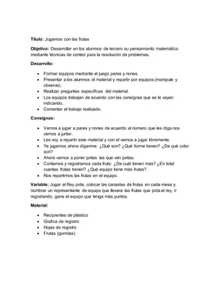 Título: Jugamos con las frutas 
Objetivo: Desarrollar en los alumnos de tercero su pensamiento matemático 
mediante técnicas de conteo para la resolución de problemas. 
Desarrollo: 
 Formar equipos mediante el juego pares y nones. 
 Presentar a los alumnos el material y repartir por equipos (manipule y 
observe). 
 Realizar preguntas específicas del material. 
 Los equipos trabajan de acuerdo con las consignas que se le vayan 
indicando. 
 Comentar el trabajo realizado. 
Consignas: 
 Vamos a jugar a pares y nones de acuerdo al número que les diga nos 
vamos a juntar. 
 Les voy a repartir este material y con el vamos a jugar libremente. 
 Ya jugamos ahora díganme: ¿Qué son? ¿Qué forma tienen? ¿De qué color 
son? 
 Ahora vamos a poner juntas las que van juntas. 
 Contamos y registramos cada fruta: ¿De cuál tienen más? ¿En total 
cuantas frutas tienen? ¿Qué equipo tiene más frutas? 
 Nos repartimos las frutas en el equipo. 
Variable: Jugar al Rey pide, colocar las canastas de frutas en cada mesa y 
nombrar un representante de equipo que llevara las frutas que pida el rey, ir 
registrando, gana el equipo que tenga más puntos. 
Material: 
 Recipientes de plástico 
 Grafica de registro 
 Hojas de registro 
 Frutas (gomitas) 
