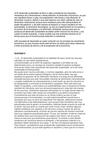 d) El desarrollo sustentable se lleva a cabo cumpliendo los requisitos
necesarios de 5 dimensiones o áreas distintas: la dimensión económica, ya que
eso signifiaría llevar a cabo una explotación más limpia y más eficiente; la
dimensión humana: debido a que esto lograría una mejor calidad de vida; la
dimensión institucional: porque sería necesario para esto descentralizar el
poder del gobierno, y de esta manera se lograría un mayor equilibrio en las
autoridades; la dimensión tecnológica: ya que se implementaría la innovación y
el avance de la tecnología; y la dimensión ambiental: porque para que se
produzca el desarrollo sustentable se deben poder renovar los recursos, y así
cuidar el medio ambiente, y hacer posible que ese ambiente perdure en el
tiempo para que el hombre pueda extender su existencia.

e)El concepto de desarrollo se suele confundir con el concepto de crecimiento
económico, ya que muchas veces este término se utiliza para hacer referencia
a todo el proceso de ahorro y de la progresión de la economía.


Actividad 3:

1 y 2) El desarrollo sustentable es la habilidad de hacer rendir los recursos
naturales sin que estos desaparezcan.
La biodiversidad, es el sinfín de especies vegetales y animales de una
determinada zona y se encarga de mantener estable el sistema ecológico.
Una de las metas más importantes del desarrollo sustentable es la de hacer
sustentable la biodiversidad.
Se puede tener muchos animales, o muchos vegetales, pero de nada sirve si
son todos de la misma especie biologica o de la misma clase, hay que
equilibrar la aparición de los diferentes individuos a lo largo de los diferentes
ecosistemas para que sean renovables mientras se administren racionalmente
y puedan explotarse sin preocupaciones a nivel social, ya que los recursos no
se desgastarían y entonces la humanidad lo aceptaría. Para esto tiene que
haber un equilibrio, y esto traerá una sustentabilidad, pero si tenemos la misma
cantidad de individuos, pero son de pocas especies por culpa del mal manejo
de los recursos, crearíamos especies dominantes en un lugar donde estas no
lo tendría que serlo, ésto rompe con el equilibrio y se daña el ecosistema.
Consideramos que esto es bueno en el campo político ya que no trae
consecuencias a la humanidad y no solo traería beneficios económicos a
empresas sino que no sería tan perjudicial. Por ejemplo, deberíamos buscar
una alternativa a las deforestaciones, que aunque traen beneficios son muy
perjudiciales para la gente y el ecosistema. Además desde el punto de vista de
lo social, hay que tener en cuenta que sería mucho mejor cambiar algunos
habitos cotidianos con respecto a los recursos, porque a pesar de que los
utilizamos constantemente, el hecho de que los usemos de manera irracional
hace que salgamos perjudicados igual. Ya que, por ejemplo, la tala en masa de
los árboles hace que la producción de oxígeno sea menor, con lo cual es
menos el aire puro que tendríamos para respirar, la minería a cielo abierto
contamina con químicos tóxicos el ambiente, y las personas viviendo a su
alrededor deben abandonar sus casas. Y así hay muchísimos ejemplos más.
Para resumir, consideramos que el desarrollo sustentable busca conservación
de la biodiversidad, ya que ésta significa un equilibrio y hace que en un futuro
 