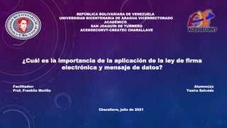 REPÚBLICA BOLIVARIANA DE VENEZUELA
UNIVERSIDAD BICENTENARIA DE ARAGUA VICERRECTORADO
ACADÉMICO
SAN JOAQUÍN DE TURMERO
ACESGECORVT-CREATEC CHARALLAVE
Facilitador:
Prof. Franklin Morillo
Charallave, julio de 2021
¿Cuál es la importancia de la aplicación de la ley de firma
electrónica y mensaje de datos?
Alumno(a):
Yasira Salcedo
 