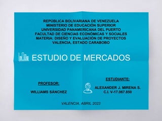 REPÚBLICA BOLIVARIANA DE VENEZUELA
MINISTERIO DE EDUCACIÓN SUPERIOR
UNIVERSIDAD PANAMERICANA DEL PUERTO
FACULTAD DE CIENCIAS ECONÓMICAS Y SOCIALES
MATERIA: DISEÑO Y EVALUACIÓN DE PROYECTOS
VALENCIA, ESTADO CARABOBO
ESTUDIO DE MERCADOS
ESTUDIANTE:
ALEXANDER J. MIRENA S.
C.I. V-17.067.850
PROFESOR:
WILLIAMS SÁNCHEZ
VALENCIA, ABRIL 2023
 