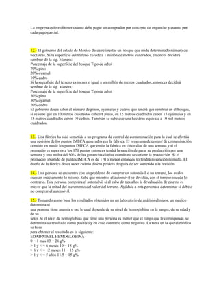 La empresa quiere obtener cuanto debe pagar un comprador por concepto de enganche y cuanto por
cada pago parcial.



12.- El gobierno del estado de México desea reforestar un bosque que mide determinado número de
hectáreas. Si la superficie del terreno excede a 1 millón de metros cuadrados, entonces decidirá
sembrar de la sig. Manera:
Porcentaje de la superficie del bosque Tipo de árbol
70% pino
20% oyamel
10% cedro
Si la superficie del terreno es menor o igual a un millón de metros cuadrados, entonces decidirá
sembrar de la sig. Manera:
Porcentaje de la superficie del bosque Tipo de árbol
50% pino
30% oyamel
20% cedro
El gobierno desea saber el número de pinos, oyameles y cedros que tendrá que sembrar en el bosque,
si se sabe que en 10 metros cuadrados caben 8 pinos, en 15 metros cuadrados caben 15 oyameles y en
18 metros cuadrados caben 10 cedros. También se sabe que una hectárea equivale a 10 mil metros
cuadrados.


13.- Una fábrica ha sido sometida a un programa de control de contaminación para lo cual se efectúa
una revisión de los puntos IMECA generados por la fabrica. El programa de control de contaminación
consiste en medir los puntos IMECA que emite la fabrica en cinco días de una semana y si el
promedio es superior a los 170 puntos entonces tendrá la sanción de parar su producción por una
semana y una multa del 50% de las ganancias diarias cuando no se detiene la producción. Si el
promedio obtenido de puntos IMECA es de 170 o menor entonces no tendrá ni sanción ni multa. El
dueño de la fábrica desea saber cuánto dinero perderá después de ser sometido a la revisión.

14.- Una persona se encuentra con un problema de comprar un automóvil o un terreno, los cuales
cuestan exactamente lo mismo. Sabe que mientras el automóvil se devalúa, con el terreno sucede lo
contrario. Esta persona comprara el automóvil si al cabo de tres años la devaluación de este no es
mayor que la mitad del incremento del valor del terreno. Ayúdale a esta persona a determinar si debe o
no comprar el automóvil.

15.- Tomando como base los resultados obtenidos en un laboratorio de análisis clínicos, un medico
determina si
una persona tiene anemia o no, lo cual depende de su nivel de hemoglobina en la sangre, de su edad y
de su
sexo. Si el nivel de hemoglobina que tiene una persona es menor que el rango que le corresponde, se
determina su resultado como positivo y en caso contrario como negativo. La tabla en la que el médico
se basa
para obtener el resultado es la siguiente:
EDAD NIVEL HEMOGLOBINA
0 − 1 mes 13 − 26 g%
> 1 y < = 6 meses 10 − 18 g%
> 6 y < = 12 meses 11 − 15 g%
> 1 y < = 5 años 11.5 − 15 g%
 