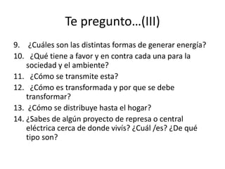 9. ¿Cuáles son las distintas formas de generar energía?
10. ¿Qué tiene a favor y en contra cada una para la
sociedad y el ambiente?
11. ¿Cómo se transmite esta?
12. ¿Cómo es transformada y por que se debe
transformar?
13. ¿Cómo se distribuye hasta el hogar?
14. ¿Sabes de algún proyecto de represa o central
eléctrica cerca de donde vivís? ¿Cuál /es? ¿De qué
tipo son?
Te pregunto…(III)
 