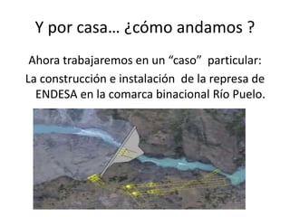 Y por casa… ¿cómo andamos ?
Ahora trabajaremos en un “caso” particular:
La construcción e instalación de la represa de
ENDESA en la comarca binacional Río Puelo.
 