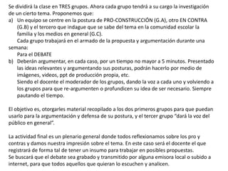 Se dividirá la clase en TRES grupos. Ahora cada grupo tendrá a su cargo la investigación
de un cierto tema. Proponemos que:
a) Un equipo se centre en la postura de PRO-CONSTRUCCIÓN (G.A), otro EN CONTRA
(G.B) y el tercero que indague que se sabe del tema en la comunidad escolar la
familia y los medios en general (G.C).
Cada grupo trabajará en el armado de la propuesta y argumentación durante una
semana:
Para el DEBATE
b) Deberán argumentar, en cada caso, por un tiempo no mayor a 5 minutos. Presentado
las ideas relevantes y argumentando sus posturas, podrán hacerlo por medio de
imágenes, videos, ppt de producción propia, etc.
Siendo el docente el moderador de los grupos, dando la voz a cada uno y volviendo a
los grupos para que re-argumenten o profundicen su idea de ser necesario. Siempre
pautando el tiempo.
El objetivo es, otorgarles material recopilado a los dos primeros grupos para que puedan
usarlo para la argumentación y defensa de su postura, y el tercer grupo “dará la voz del
público en general”.
La actividad final es un plenario general donde todos reflexionamos sobre los pro y
contras y damos nuestra impresión sobre el tema. En este caso será el docente el que
registrará de forma tal de tener un insumo para trabajar en posibles propuestas.
Se buscará que el debate sea grabado y transmitido por alguna emisora local o subido a
internet, para que todos aquellos que quieran lo escuchen y analicen.
 