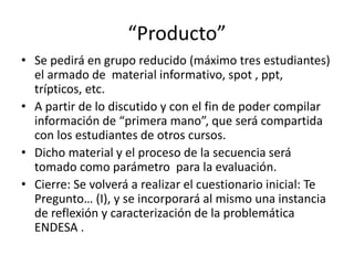 “Producto”
• Se pedirá en grupo reducido (máximo tres estudiantes)
el armado de material informativo, spot , ppt,
trípticos, etc.
• A partir de lo discutido y con el fin de poder compilar
información de “primera mano”, que será compartida
con los estudiantes de otros cursos.
• Dicho material y el proceso de la secuencia será
tomado como parámetro para la evaluación.
• Cierre: Se volverá a realizar el cuestionario inicial: Te
Pregunto… (I), y se incorporará al mismo una instancia
de reflexión y caracterización de la problemática
ENDESA .
 