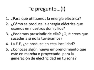 Te pregunto…(I)
1. ¿Para qué utilizamos la energía eléctrica?
2. ¿Cómo se produce la energía eléctrica que
usamos en nuestros domicilios?
3. ¿Podemos prescindir de ella? ¿Qué crees que
sucedería si no la tuviéramos?
4. La E.E, ¿se produce en esta localidad?
5. ¿Conoces algún nuevo emprendimiento que
este en marcha o proyectado para la
generación de electricidad en tu zona?
 