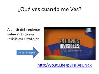 ¿Qué ves cuando me Ves?
A partir del siguiente
video <<Entornos
Invisibles>> trabajar
http://youtu.be/p9TzRVsUNqk
Clic en la imagen
 