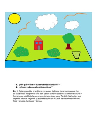 1. ¿Por qué debemos cuidar el medio ambiente?
2. ¿cómo ayudamos al medio ambiente?
R/= 1. Debemos cuidar el ambiente porque es de lo que dependemos para vivir,
de sus bienes; nos permite vivir bien ya que también ocasiona la armonía natural y
humana por estabilidad y nos proporciona un lugar sano. También las huellas que
dejemos y lo que hagamos quedara reflejado en el futuro de los demás nuestros
hijos y amigos, familiares y demás.