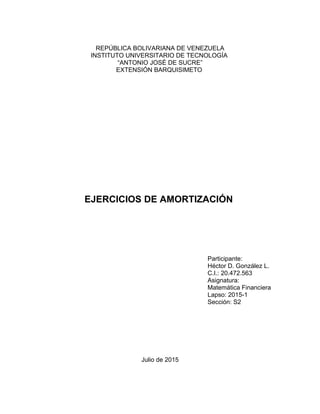 REPÚBLICA BOLIVARIANA DE VENEZUELA
INSTITUTO UNIVERSITARIO DE TECNOLOGÍA
“ANTONIO JOSÉ DE SUCRE”
EXTENSIÓN BARQUISIMETO
EJERCICIOS DE AMORTIZACIÓN
Participante:
Héctor D. González L.
C.I.: 20.472.563
Asignatura:
Matemática Financiera
Lapso: 2015-1
Sección: S2
Julio de 2015
 