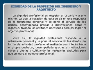 La dignidad profesional es respetar al usuario y a uno
mismo, ya que la vocación de esta se da en una respuesta
de la naturaleza personal y se pone al servicio de los
demás, desempeñada gracias a motivaciones claras y
dignas cultivando las aptitudes necesarias para así lograr el
objetivo profesional.
Vista así, la dignidad profesional responde a la
naturaleza personal y la pone al servicio de los demás, en
forma de actividad profesional realizada con interés hacia
el propio quehacer, desempeñada gracias a motivaciones
claras y dignas y cultivando las necesarias aptitudes para
que se logre el objetivo profesional.
 