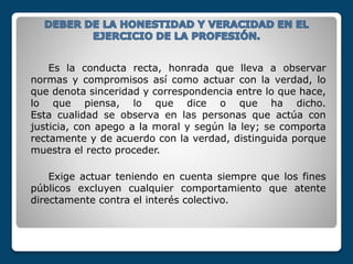Es la conducta recta, honrada que lleva a observar
normas y compromisos así como actuar con la verdad, lo
que denota sinceridad y correspondencia entre lo que hace,
lo que piensa, lo que dice o que ha dicho.
Esta cualidad se observa en las personas que actúa con
justicia, con apego a la moral y según la ley; se comporta
rectamente y de acuerdo con la verdad, distinguida porque
muestra el recto proceder.
Exige actuar teniendo en cuenta siempre que los fines
públicos excluyen cualquier comportamiento que atente
directamente contra el interés colectivo.
 