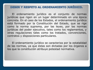 El ordenamiento jurídico es el conjunto de normas
jurídicas que rigen en un lugar determinado en una época
concreta. En el caso de los Estados, el ordenamiento jurídico
está formado por la Constitución del Estado, que se rige
como la norma suprema, por las leyes, por las normas
jurídicas del poder ejecutivo, tales como los reglamentos, y
otras regulaciones tales como los tratados, convenciones,
contratos y disposiciones particulares.
El ordenamiento jurídico se caracteriza por la estatalidad
de las normas, ya que éstas son dictadas por los órganos a
los que la constitución atribuye potestad normativa.
 