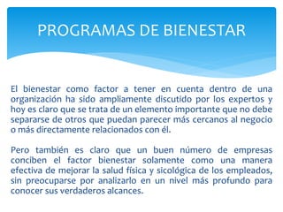 El bienestar como factor a tener en cuenta dentro de una
organización ha sido ampliamente discutido por los expertos y
hoy es claro que se trata de un elemento importante que no debe
separarse de otros que puedan parecer más cercanos al negocio
o más directamente relacionados con él.
Pero también es claro que un buen número de empresas
conciben el factor bienestar solamente como una manera
efectiva de mejorar la salud física y sicológica de los empleados,
sin preocuparse por analizarlo en un nivel más profundo para
conocer sus verdaderos alcances.
PROGRAMAS DE BIENESTAR
 