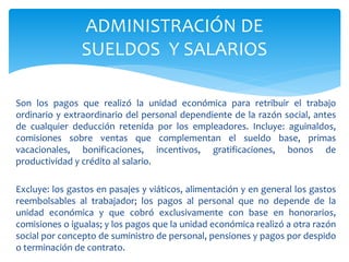 Son los pagos que realizó la unidad económica para retribuir el trabajo
ordinario y extraordinario del personal dependiente de la razón social, antes
de cualquier deducción retenida por los empleadores. Incluye: aguinaldos,
comisiones sobre ventas que complementan el sueldo base, primas
vacacionales, bonificaciones, incentivos, gratificaciones, bonos de
productividad y crédito al salario.
Excluye: los gastos en pasajes y viáticos, alimentación y en general los gastos
reembolsables al trabajador; los pagos al personal que no depende de la
unidad económica y que cobró exclusivamente con base en honorarios,
comisiones o igualas; y los pagos que la unidad económica realizó a otra razón
social por concepto de suministro de personal, pensiones y pagos por despido
o terminación de contrato.
ADMINISTRACIÓN DE
SUELDOS Y SALARIOS
 