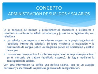 Es el conjunto de normas y procedimientos tendientes a establecer o
mantener estructuras de salarios equitativas y justas en la organización, con
relación a:
 Los salarios con respecto a los mismos cargos de la propia organización
(equilibrio interno de salarios). Se logra mediante la evaluación y la
clasificación de cargos, sobre un programa previo de descripción y análisis
de cargos.
 Los salarios con respecto a los mismos cargos de otras empresas que actúan
en el mercado de trabajo (equilibrio externo). Se logra mediante la
investigación de salarios.
Con esta información se define una política salarial, que es un aspecto
particular y específico de las políticas generales de la organización.
CONCEPTO
ADMINISTRACIÓN DE SUELDOS Y SALARIOS
 
