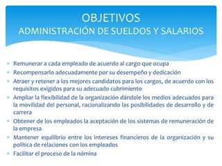  Remunerar a cada empleado de acuerdo al cargo que ocupa
 Recompensarlo adecuadamente por su desempeño y dedicación
 Atraer y retener a los mejores candidatos para los cargos, de acuerdo con los
requisitos exigidos para su adecuado cubrimiento
 Ampliar la flexibilidad de la organización dándole los medios adecuados para
la movilidad del personal, racionalizando las posibilidades de desarrollo y de
carrera
 Obtener de los empleados la aceptación de los sistemas de remuneración de
la empresa
 Mantener equilibrio entre los intereses financieros de la organización y su
política de relaciones con los empleados
 Facilitar el proceso de la nómina
OBJETIVOS
ADMINISTRACIÓN DE SUELDOS Y SALARIOS
 