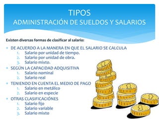  DE ACUERDO A LA MANERA EN QUE EL SALARIO SE CALCULA
1. Salario por unidad de tiempo.
2. Salario por unidad de obra.
3. Salario mixto.
 SEGÚN LA CAPACIDAD ADQUISITIVA
1. Salario nominal
2. Salario real
 TENIENDO EN CUENTA EL MEDIO DE PAGO
1. Salario en metálico
2. Salario en especie
 OTRAS CLASIFICACIÓNES
1. Salario fijo
2. Salario variable
3. Salario mixto
TIPOS
ADMINISTRACIÓN DE SUELDOS Y SALARIOS
Existen diversas formas de clasificar al salario:
 