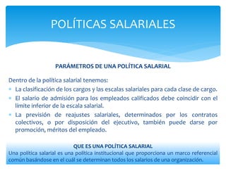 PARÁMETROS DE UNA POLÍTICA SALARIAL
Dentro de la política salarial tenemos:
 La clasificación de los cargos y las escalas salariales para cada clase de cargo.
 El salario de admisión para los empleados calificados debe coincidir con el
límite inferior de la escala salarial.
 La previsión de reajustes salariales, determinados por los contratos
colectivos, o por disposición del ejecutivo, también puede darse por
promoción, méritos del empleado.
POLÍTICAS SALARIALES
QUE ES UNA POLÍTICA SALARIAL
Una política salarial es una política institucional que proporciona un marco referencial
común basándose en el cuál se determinan todos los salarios de una organización.
 