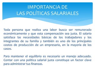 Toda persona que realiza una labor busca ser remunerado
económicamente y que esta compensación sea justa. El salario
satisface las necesidades básicas de los trabajadores y los
integrantes de su familia y también es uno de los principales
costos de producción de un empresario, en la mayoría de los
casos.
Para mantener el equilibrio es necesario un manejo adecuado.
Contar con una política salarial justa constituye un factor clave
para administrar tus finanzas.
IMPORTANCIA DE
LAS POLÍTICAS SALARIALES
 