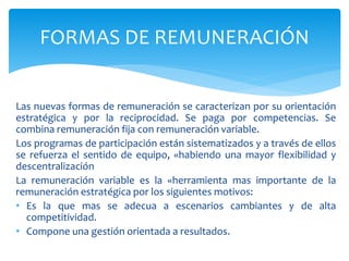 Las nuevas formas de remuneración se caracterizan por su orientación
estratégica y por la reciprocidad. Se paga por competencias. Se
combina remuneración fija con remuneración variable.
Los programas de participación están sistematizados y a través de ellos
se refuerza el sentido de equipo, «habiendo una mayor flexibilidad y
descentralización
La remuneración variable es la «herramienta mas importante de la
remuneración estratégica por los siguientes motivos:
• Es la que mas se adecua a escenarios cambiantes y de alta
competitividad.
• Compone una gestión orientada a resultados.
FORMAS DE REMUNERACIÓN
 