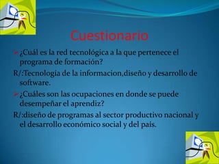 Cuestionario¿Cuál es la red tecnológica a la que pertenece el programa de formación?R/:Tecnología de la informacion,diseño y desarrollo de software.¿Cuáles son las ocupaciones en donde se puede desempeñar el aprendiz?R/:diseño de programas al sector productivo nacional y el desarrollo económico social y del país.