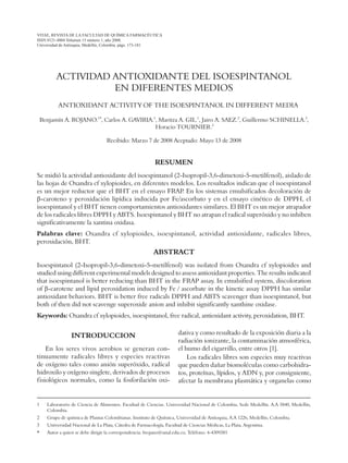 VITAE, REVISTA DE LA FACULTAD DE QUÍMICA FARMACÉUTICA
ISSN 0121-4004 Volumen 15 número 1, año 2008.
Universidad de Antioquia, Medellín, Colombia. págs. 173-181
ACTIVIDAD ANTIOXIDANTE DEL ISOESPINTANOL
EN DIFERENTES MEDIOS
ANTIOXIDANT ACTIVITY OF THE ISOESPINTANOL IN DIFFERENT MEDIA
Benjamín A. ROJANO.1*
, Carlos A. GAVIRIA.1
, Maritza A. GIL.1
, Jairo A. SAEZ.2
, Guillermo SCHINELLA.3
,
Horacio TOURNIER.3
Recibido: Marzo 7 de 2008 Aceptado: Mayo 13 de 2008
RESUMEN
Se midió la actividad antioxidante del isoespintanol (2-Isopropil-3,6-dimetoxi-5-metilfenol), aislado de
las hojas de Oxandra cf xylopioides, en diferentes modelos. Los resultados indican que el isoespintanol
es un mejor reductor que el BHT en el ensayo FRAP
. En los sistemas emulsificados decoloración de
β-caroteno y peroxidación lipídica inducida por Fe/ascorbato y en el ensayo cinético de DPPH, el
isoespintanol y el BHT tienen comportamientos antioxidantes similares. El BHT es un mejor atrapador
de los radicales libres DPPH y ABTS. Isoespintanol y BHT no atrapan el radical superóxido y no inhiben
significativamente la xantina oxidasa.
Palabras clave: Oxandra cf xylopioides, isoespintanol, actividad antioxidante, radicales libres,
peroxidación, BHT.
ABSTRACT
Isoespintanol (2-Isopropil-3,6-dimetoxi-5-metilfenol) was isolated from Oxandra cf xylopioides and
studied using different experimental models designed to assess antioxidant properties. The results indicated
that isoespintanol is better reducing than BHT in the FRAP assay. In emulsified system, discoloration
of β-carotene and lipid peroxidation induced by Fe / ascorbate in the kinetic assay DPPH has similar
antioxidant behaviors. BHT is better free radicals DPPH and ABTS scavenger than isoespintanol, but
both of then did not scavenge superoxide anion and inhibit significantly xanthine oxidase.
Keywords: Oxandra cf xylopioides, isoespintanol, free radical, antioxidant activity, peroxidation, BHT.
1	 Laboratorio de Ciencia de Alimentos. Facultad de Ciencias. Universidad Nacional de Colombia, Sede Medellín. A.A 3840, Medellín,
Colombia.
2	 Grupo de química de Plantas Colombianas. Instituto de Química, Universidad de Antioquia, A.A 1226, Medellín, Colombia.
3	 Universidad Nacional de La Plata, Cátedra de Farmacología, Facultad de Ciencias Médicas, La Plata, Argentina.
*	 Autor a quien se debe dirigir la correspondencia: brojano@unal.edu.co, Teléfono: 4-4309381
INTRODUCCION
En los seres vivos aerobios se generan con-
tinuamente radicales libres y especies reactivas
de oxígeno tales como anión superóxido, radical
hidroxilo y oxígeno singlete, derivados de procesos
fisiológicos normales, como la fosforilación oxi-
dativa y como resultado de la exposición diaria a la
radiación ionizante, la contaminación atmosférica,
el humo del cigarrillo, entre otros [1].
Los radicales libres son especies muy reactivas
que pueden dañar biomoléculas como carbohidra-
tos, proteínas, lípidos, y ADN y, por consiguiente,
afectar la membrana plasmática y organelas como
 