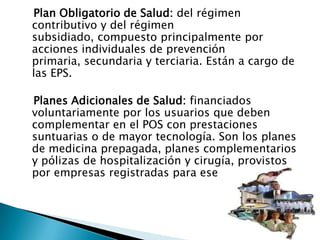 Plan Obligatorio de Salud: del régimen contributivo y del régimen subsidiado, compuesto principalmente por acciones individuales de prevención primaria, secundaria y terciaria. Están a cargo de las EPS. Planes Adicionales de Salud: financiados voluntariamente por los usuarios que deben complementar en el POS con prestaciones suntuarias o de mayor tecnología. Son los planes de medicina prepagada, planes complementarios y pólizas de hospitalización y cirugía, provistos por empresas registradas para ese propósito.