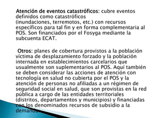 Atención de eventos catastróficos: cubre eventos definidos como catastróficos (inundaciones, terremotos, etc.) con recursos específicos para tal fin y en forma complementaria al POS. Son financiados por el Fosyga mediante la subcuenta ECAT.Otros: planes de cobertura provistos a la población víctima de desplazamiento forzado y la población internada en establecimientos carcelarios que usualmente son suplementarios al POS. Aquí también se deben considerar las acciones de atención con tecnología en salud no cubierta por el POS y la atención de personas no afiliadas a un régimen de seguridad social en salud, que son provistas en la red pública a cargo de las entidades territoriales (distritos, departamentos y municipios) y financiadas con los denominados recursos de subsidio a la demanda.