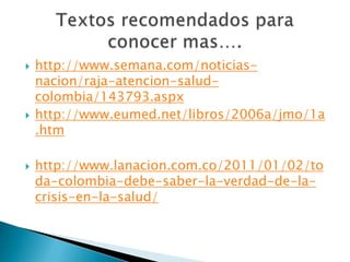 http://www.semana.com/noticias-nacion/raja-atencion-salud-colombia/143793.aspxhttp://www.eumed.net/libros/2006a/jmo/1a.htm http://www.lanacion.com.co/2011/01/02/toda-colombia-debe-saber-la-verdad-de-la-crisis-en-la-salud/Textos recomendados para conocer mas….