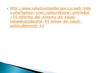 http://www.saludsantander.gov.co/web/index.php?option=com_content&view=article&id=55:reforma-del-sistema-de-salud-colombiano&catid=65:temas-de-salud-publica&Itemid=52