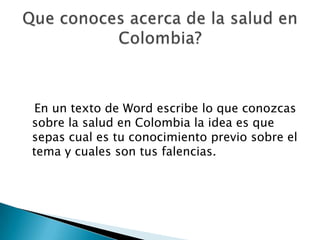   En un texto de Word escribe lo que conozcas sobre la salud en Colombia la idea es que sepas cual es tu conocimiento previo sobre el tema y cuales son tus falencias.Que conoces acerca de la salud en Colombia?