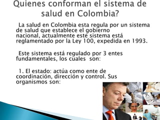 Quienes conforman el sistema de salud en Colombia?    La salud en Colombia esta regula por un sistema de salud que establece el gobierno nacional, actualmente este sistema está reglamentado por la Ley 100, expedida en 1993.     Este sistema está regulado por 3 entes fundamentales, los cuales  son:     1. El estado: actúa como ente de coordinación, dirección y control. Sus organismos son: