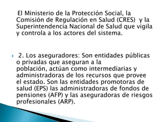    El Ministerio de la Protección Social, la Comisión de Regulación en Salud (CRES)  y la Superintendencia Nacional de Salud que vigila y controla a los actores del sistema. 2. Los aseguradores: Son entidades públicas o privadas que aseguran a la población, actúan como intermediarias y administradoras de los recursos que provee el estado. Son las entidades promotoras de salud (EPS) las administradoras de fondos de pensiones (AFP) y las aseguradoras de riesgos profesionales (ARP).