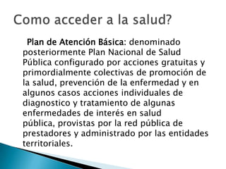 Plan de Atención Básica: denominado posteriormente Plan Nacional de Salud Pública configurado por acciones gratuitas y primordialmente colectivas de promoción de la salud, prevención de la enfermedad y en algunos casos acciones individuales de diagnostico y tratamiento de algunas enfermedades de interés en salud pública, provistas por la red pública de prestadores y administrado por las entidades territoriales.Como acceder a la salud?