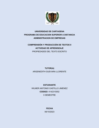 UNIVERSIDAD DE CARTAGENA
PROGRAMA DE EDUCACION SUPERIOR A DISTANCIA
ADMINISTRACION DE EMPRESAS
COMPRENSIÓN Y PRODUCCIÓN DE TEXTOS II
ACTIVIDAD DE APRENDIZAJE
PROPIEDADES DEL TEXTO ESCRITO
TUTOR(A)
ARGENEDITH GUEVARA LLORENTE
ESTUDIANTE
WILMER ANTONIO CASTILLO JIMENEZ
CODIGO: 4142310052
II SEMESTRE
FECHA
06/10/2023
 