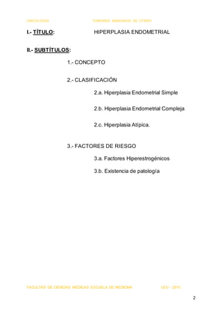 ONCOLOGÍA TUMORES BENIGNOS DE ÚTERO
FACULTAD DE CIENCIAS MÉDICAS ESCUELA DE MEDICINA UCV - 2015
2
I.- TÍTULO: HIPERPLASIA ENDOMETRIAL
II.- SUBTÍTULOS:
1.- CONCEPTO
2.- CLASIFICACIÓN
2.a. Hiperplasia Endometrial Simple
2.b. Hiperplasia Endometrial Compleja
2.c. Hiperplasia Atípica.
3.- FACTORES DE RIESGO
3.a. Factores Hiperestrogénicos
3.b. Existencia de patología
 