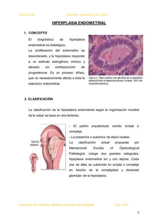 ONCOLOGÍA TUMORES BENIGNOS DE ÚTERO
FACULTAD DE CIENCIAS MÉDICAS ESCUELA DE MEDICINA UCV - 2015
3
HIPERPLASIA ENDOMETRIAL
1. CONCEPTO
El diagnóstico de hiperplasia
endometrial es histológico.
La proliferación del endometrio es
desordenado, y la hiperplasia responde
a un estímulo estrogénico crónico y
elevado sin contraposición de
progesterona. Es un proceso difuso,
que no necesariamente afecta a toda la
extensión endometrial.
2. CLASIFICACIÓN
La clasificación de la hiperplasia endometrial según la organización mundial
de la salud se basa en dos factores:
- El patrón arquitectural, siendo simple o
compleja.
- La presencia o ausencia de atipia nuclear.
La clasificación actual propuesta por
Internacional Society of Gynecological
Pathologist, incluye dos grandes categorías,
hipeplasia endometrial sin y con atipias. Cada
una de ellas se subdivide en simple o compleja
en función de la complejidad y densidad
glandular de la hiperplasia.
 