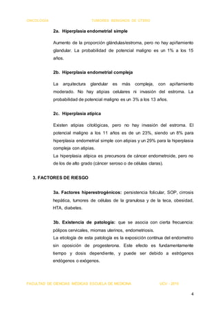 ONCOLOGÍA TUMORES BENIGNOS DE ÚTERO
FACULTAD DE CIENCIAS MÉDICAS ESCUELA DE MEDICINA UCV - 2015
4
2a. Hiperplasia endometrial simple
Aumento de la proporción glándulas/estroma, pero no hay apiñamiento
glandular. La probabilidad de potencial maligno es un 1% a los 15
años.
2b. Hiperplasia endometrial compleja
La arquitectura glandular es más compleja, con apiñamiento
moderado. No hay atipias celulares ni invasión del estroma. La
probabilidad de potencial maligno es un 3% a los 13 años.
2c. Hiperplasia atípica
Existen atipias citológicas, pero no hay invasión del estroma. El
potencial maligno a los 11 años es de un 23%, siendo un 8% para
hiperplasia endometrial simple con atipias y un 29% para la hiperplasia
compleja con atipias.
La hiperplasia atípica es precursora de cáncer endometroide, pero no
de los de alto grado (cáncer seroso o de células claras).
3. FACTORES DE RIESGO
3a. Factores hiperestrogénicos: persistencia folicular, SOP, cirrosis
hepática, tumores de células de la granulosa y de la teca, obesidad,
HTA, diabetes.
3b. Existencia de patología: que se asocia con cierta frecuencia:
pólipos cervicales, miomas uterinos, endometriosis.
La etiología de esta patología es la exposición contínua del endometrio
sin oposición de progesterona. Este efecto es fundamentamente
tiempo y dosis dependiente, y puede ser debido a estrógenos
endógenos o exógenos.
 