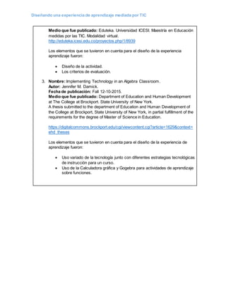 Diseñando una experiencia de aprendizaje mediada por TIC
Medio que fue publicado: Eduteka. Universidad ICESI. Maestría en Educación
medidas por las TIC. Modalidad virtual.
http://eduteka.icesi.edu.co/proyectos.php/1/8939
Los elementos que se tuvieron en cuenta para el diseño de la experiencia
aprendizaje fueron:
 Diseño de la actividad.
 Los criterios de evaluación.
3. Nombre: Implementing Technology in an Algebra Classroom.
Autor: Jennifer M. Damick.
Fecha de publicación: Fall 12-10-2015.
Medio que fue publicado: Department of Education and Human Development
at The College at Brockport. State University of New York.
A thesis submitted to the department of Education and Human Development of
the College at Brockport, State University of New York, in partial fulfillment of the
requirements for the degree of Master of Science in Education.
https://digitalcommons.brockport.edu/cgi/viewcontent.cgi?article=1629&context=
ehd_theses
Los elementos que se tuvieron en cuenta para el diseño de la experiencia de
aprendizaje fueron:
 Uso variado de la tecnología junto con diferentes estrategias tecnológicas
de instrucción para un curso.
 Uso de la Calculadora gráfica y Gogebra para actividades de aprendizaje
sobre funciones.
 