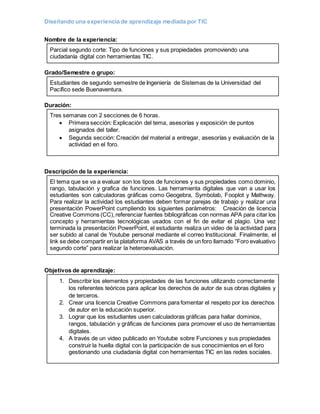 Diseñando una experiencia de aprendizaje mediada por TIC
Nombre de la experiencia:
Parcial segundo corte: Tipo de funciones y sus propiedades promoviendo una
ciudadanía digital con herramientas TIC.
Grado/Semestre o grupo:
Estudiantes de segundo semestre de Ingeniería de Sistemas de la Universidad del
Pacífico sede Buenaventura.
Duración:
Tres semanas con 2 secciones de 6 horas.
 Primera sección: Explicación del tema, asesorías y exposición de puntos
asignados del taller.
 Segunda sección: Creación del material a entregar, asesorías y evaluación de la
actividad en el foro.
Descripción de la experiencia:
El tema que se va a evaluar son los tipos de funciones y sus propiedades como dominio,
rango, tabulación y grafica de funciones. Las herramienta digitales que van a usar los
estudiantes son calculadoras gráficas como Geogebra, Symbolab, Fooplot y Mathway.
Para realizar la actividad los estudiantes deben formar parejas de trabajo y realizar una
presentación PowerPoint cumpliendo los siguientes parámetros: Creación de licencia
Creative Commons (CC),referenciar fuentes bibliográficas con normas APA para citar los
concepto y herramientas tecnológicas usados con el fin de evitar el plagio. Una vez
terminada la presentación PowerPoint, el estudiante realiza un video de la actividad para
ser subido al canal de Youtube personal mediante el correo Institucional. Finalmente, el
link se debe compartir en la plataforma AVAS a través de un foro llamado “Foro evaluativo
segundo corte” para realizar la heteroevaluación.
Objetivos de aprendizaje:
1. Describir los elementos y propiedades de las funciones utilizando correctamente
los referentes teóricos para aplicar los derechos de autor de sus obras digitales y
de terceros.
2. Crear una licencia Creative Commons para fomentar el respeto por los derechos
de autor en la educación superior.
3. Lograr que los estudiantes usen calculadoras gráficas para hallar dominios,
rangos, tabulación y gráficas de funciones para promover el uso de herramientas
digitales.
4. A través de un video publicado en Youtube sobre Funciones y sus propiedades
construir la huella digital con la participación de sus conocimientos en el foro
gestionando una ciudadanía digital con herramientas TIC en las redes sociales.
 