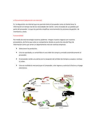 e-Procurement (adquisición vía internet)
Es la adquisición vía internet que nos permite tanto al proveedor como al cliente tener la
información en tiempo real de las necesidades del cliente como el estado de sus pedidos por
parte del proveedor. Lo que nos permite simplificar enormemente los procesos de gestión de
inventarios y stock.
Funcionalidad
Por medio de esta tecnología nosotros podemos integrar nuestro negocio con nuestros
proveedores, de forma que estos se comportarían desde un punto de vista del flujo de
información como que serían un departamento más de nuestras empresas.
 Seleccionar los productos.
 Una vez aprobada, es convertida en una orden de compra y enviada automáticamente al
proveedor.
 El proveedor recibe una alerta con la recepción de la Orden de Compra y acepta o rechaza
la orden.
 Una vez recibida la mercancía por el comprador, este ingresa y autoriza la factura y el pago
electrónico.
 