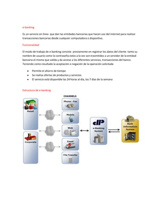 e-banking
Es un servicio en línea que dan las entidades bancarias que hacen uso del internet para realizar
transacciones bancarias desde cualquier computadora o dispositivo.
Funcionalidad
El modo de trabajo de e-banking consiste previamente en registrar los datos del cliente tanto su
nombre de usuario como la contraseña estos a la vez son trasmitidos a un servidor de la entidad
bancaria el mismo que valida y da acceso a los diferentes servicios, transacciones del banco.
Teniendo como resultado la aceptación o negación de la operación solicitada
Permite el ahorro de tiempo
Se realiza ofertas de productos y servicios
El servicio está disponible las 24 horas al día, los 7 días de la semana
Estructura de e-banking
 