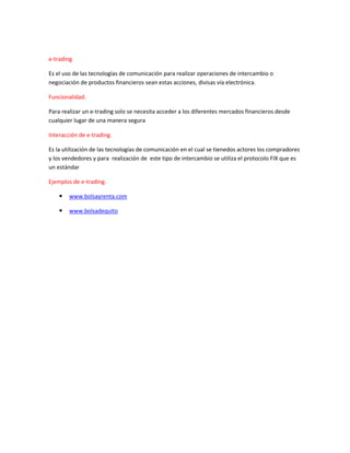 e-trading
Es el uso de las tecnologías de comunicación para realizar operaciones de intercambio o
negociación de productos financieros sean estas acciones, divisas vía electrónica.
Funcionalidad.
Para realizar un e-trading solo se necesita acceder a los diferentes mercados financieros desde
cualquier lugar de una manera segura
Interacción de e-trading.
Es la utilización de las tecnologías de comunicación en el cual se tienedos actores los compradores
y los vendedores y para realización de este tipo de intercambio se utiliza el protocolo FIX que es
un estándar
Ejemplos de e-trading.
 www.bolsayrenta.com
 www.bolsadequito
 