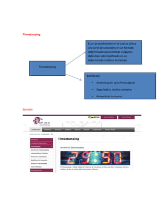 Timestamping
Ejemplo
Timestamping
Es un procedimiento en el cual se utiliza
una serie de caracteres en un formato
determinado para verificar si algunos
datos han sido modificado en un
determinado instante de tiempo
Beneficios:
• Autenticación de la firma digital
• Seguridad al realizar compras
• Aumenta el consumo
 